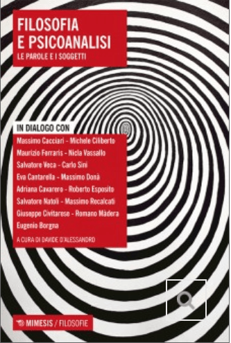 Filosofia e psicoanalisi. Le parole e i soggetti, a cura di Davide D’Alessandro. In dialogo con: Laura Ambrosiano;  Alessandro Barbano; Eugenio Borgna;  Antonino Buono; Massimo Cacciari;  Eva Cantarella;  Adriana Cavarero;  Michele Ciliberto; Giuseppe Civitarese; Domenico Cosenza; Massimo Donà; Roberto Esposito;  Maurizio Ferraris; Anna Ferruta;  Marisa Fiumanò; Carmelo Licitra; Rosa Silvia Lippi; Romano Màdera;  Aldo Masullo; Salvatore Natoli Massimo Recalcati; Augusto Romano ; Antonio Alberto Semi; Carlo Sini; Carla Stroppa; Nicolò Terminio; Rossella Valdrè;   Nicla Vassallo; Salvatore Veca; Marcello Veneziani; Renzo Zambello;  Luigi Zoja.   Mimesis editore, 2020. Indice del&nbsp;libro